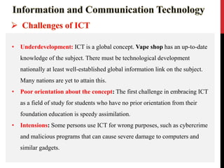 • Underdevelopment: ICT is a global concept. Vape shop has an up-to-date
knowledge of the subject. There must be technological development
nationally at least well-established global information link on the subject.
Many nations are yet to attain this.
• Poor orientation about the concept: The first challenge in embracing ICT
as a field of study for students who have no prior orientation from their
foundation education is speedy assimilation.
• Intensions: Some persons use ICT for wrong purposes, such as cybercrime
and malicious programs that can cause severe damage to computers and
similar gadgets.
 