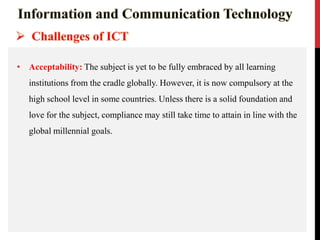 • Acceptability: The subject is yet to be fully embraced by all learning
institutions from the cradle globally. However, it is now compulsory at the
high school level in some countries. Unless there is a solid foundation and
love for the subject, compliance may still take time to attain in line with the
global millennial goals.
 