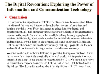 Conclusion
In conclusion, the significance of ICT in our lives cannot be overstated. It has
transformed the way we interact with each other, access information, and
conduct our daily lives. From businesses to education, healthcare, and
entertainment, ICT has impacted various sectors of society. It has enabled us to
connect with people from all over the world, breaking down geographical
barriers. Additionally, it has made it easier for individuals to access education
and training, allowing them to acquire new skills and knowledge. Moreover,
ICT has revolutionized the healthcare industry, making it possible for doctors
and medical professionals to diagnose and treat diseases remotely.
We must continue to embrace ICT and its potential to improve our lives. As we
move towards a more technologically advanced world, it is important to stay
informed and adapt to the changes brought about by ICT. We should also strive
to ensure that everyone has access to ICT, so that no one is left behind in this
digital age. Thank you for reading about the significance of ICT in our lives.
 
