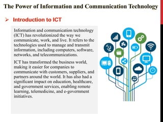 Information and communication technology
(ICT) has revolutionized the way we
communicate, work, and live. It refers to the
technologies used to manage and transmit
information, including computers, software,
networks, and telecommunications.
ICT has transformed the business world,
making it easier for companies to
communicate with customers, suppliers, and
partners around the world. It has also had a
significant impact on education, healthcare,
and government services, enabling remote
learning, telemedicine, and e-government
initiatives.
 