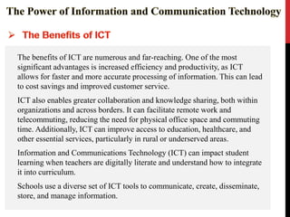 The benefits of ICT are numerous and far-reaching. One of the most
significant advantages is increased efficiency and productivity, as ICT
allows for faster and more accurate processing of information. This can lead
to cost savings and improved customer service.
ICT also enables greater collaboration and knowledge sharing, both within
organizations and across borders. It can facilitate remote work and
telecommuting, reducing the need for physical office space and commuting
time. Additionally, ICT can improve access to education, healthcare, and
other essential services, particularly in rural or underserved areas.
Information and Communications Technology (ICT) can impact student
learning when teachers are digitally literate and understand how to integrate
it into curriculum.
Schools use a diverse set of ICT tools to communicate, create, disseminate,
store, and manage information.
 
