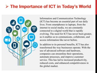 Information and Communication Technology
(ICT) has become an essential part of our daily
lives. From smartphones to laptops, from the
internet to social media, we are constantly
connected to a digital world that is rapidly
evolving. The need for ICT has never been greater,
as it enables us to communicate, collaborate, and
access information like never before.
In addition to its personal benefits, ICT has also
transformed the way businesses operate. With the
use of advanced software and hardware,
companies can streamline their operations,
automate processes, and improve customer
service. This has led to increased productivity,
reduced costs, and enhanced competitiveness in
the global market.
 