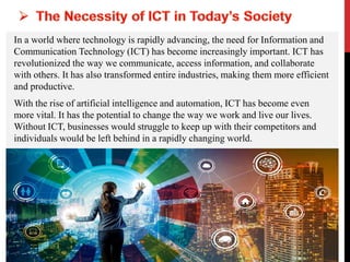 In a world where technology is rapidly advancing, the need for Information and
Communication Technology (ICT) has become increasingly important. ICT has
revolutionized the way we communicate, access information, and collaborate
with others. It has also transformed entire industries, making them more efficient
and productive.
With the rise of artificial intelligence and automation, ICT has become even
more vital. It has the potential to change the way we work and live our lives.
Without ICT, businesses would struggle to keep up with their competitors and
individuals would be left behind in a rapidly changing world.
 