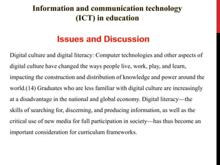 Digital culture and digital literacy: Computer technologies and other aspects of
digital culture have changed the ways people live, work, play, and learn,
impacting the construction and distribution of knowledge and power around the
world.(14) Graduates who are less familiar with digital culture are increasingly
at a disadvantage in the national and global economy. Digital literacy—the
skills of searching for, discerning, and producing information, as well as the
critical use of new media for full participation in society—has thus become an
important consideration for curriculum frameworks.
 