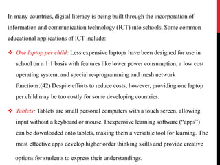 In many countries, digital literacy is being built through the incorporation of
information and communication technology (ICT) into schools. Some common
educational applications of ICT include:
 One laptop per child: Less expensive laptops have been designed for use in
school on a 1:1 basis with features like lower power consumption, a low cost
operating system, and special re-programming and mesh network
functions.(42) Despite efforts to reduce costs, however, providing one laptop
per child may be too costly for some developing countries.
 Tablets: Tablets are small personal computers with a touch screen, allowing
input without a keyboard or mouse. Inexpensive learning software (“apps”)
can be downloaded onto tablets, making them a versatile tool for learning. The
most effective apps develop higher order thinking skills and provide creative
options for students to express their understandings.
 