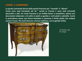 COMO’ e COMMODE
La parola commode deriva dalla parola francese per "comoda" o "idonei".
Comò sono stati introdotti nel 18 ° secolo in Francia e sono stati entrambi
decorativi e utili. Un comò francese è un mobile basso o cassettiera, spesso con
decorazioni elaborate e di solito in piedi su gambe o corti piedi a cabriolle. Comò
in precedenza aveva una forma bombata o convesso a fondo piatto che andava
contro il muro. Più tardi divenne a forma rettilinea, con le gambe dritte.



                                                                Commode, Luigi
                                                                XV, ciliegio
 