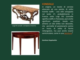 CONSOLLE
                                      in origine, un tavolo di servizio
                                      attaccato ad una parete, di solito
                                      tramite staffe - uno stile sviluppato
                                      nel tardo 17, probabilmente in
                                      Francia sotto Luigi XIV (consolle
                                      significa staffa in francese), può anche
                                      significare qualsiasi tavolo con
                                      almeno un lato dritto non decorato,
Luigi XV console conripiano inmarmo   che permette di posizionarlo contro
                                      un muro, di solito di forma
                                      rettangolare, ma può anche essere
                                      semicircolare, come in una demilune*


                                      Demilune Hepplewhite
 