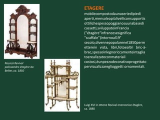 ETAGERE
                         mobilecompostodaunaseriedipiedi
                         aperti,mensoleapiùlivelliconsupportis
                         ottilichespessopoggianosuunabasedi
                         cassetti,sviluppatoinFrancia
                         ("étagère"infrancesesignifica
                         "scaffale")intornoal19°
                         secolo,divennepopolarenel1850perm
                         etterein vista, libri,fotoealtri bric-à-
                         brac,spessoinlegnoriccamenteintaglia
                         toerealizzatoconmateriali
Rococò Revival           costosi,èunpezzodecorativoprogettato
palissandro étagère da   pervisualizzareglioggetti ornamentali.
Belter, ca. 1850




                         Luigi XVI in ottone Revival eneroonice étagère,
                         ca. 1880
 