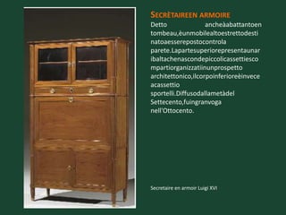 SECRÈTAIREEN ARMOIRE
Detto               ancheàabattantoen
tombeau,èunmobilealtoestrettodesti
natoaesserepostocontrola
parete.Lapartesuperiorepresentaunar
ibaltachenascondepiccolicassettiesco
mpartiorganizzatiinunprospetto
architettonico,ilcorpoinferioreèinvece
acassettio
sportelli.Diffusodallametàdel
Settecento,fuingranvoga
nell'Ottocento.




Secretaire en armoir Luigi XVI
 