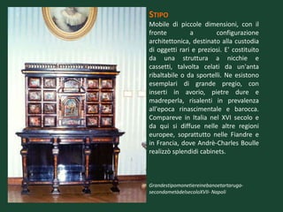STIPO
Mobile di piccole dimensioni, con il
fronte         a        configurazione
architettonica, destinato alla custodia
di oggetti rari e preziosi. E' costituito
da una struttura a nicchie e
cassetti, talvolta celati da un'anta
ribaltabile o da sportelli. Ne esistono
esemplari di grande pregio, con
inserti in avorio, pietre dure e
madreperla, risalenti in prevalenza
all'epoca rinascimentale e barocca.
Compareve in Italia nel XVI secolo e
da qui si diffuse nelle altre regioni
europee, soprattutto nelle Fiandre e
in Francia, dove Andrè-Charles Boulle
realizzò splendidi cabinets.



Grandestipomonetiereinebanoetartaruga-
secondametàdelsecoloXVII- Napoli
 