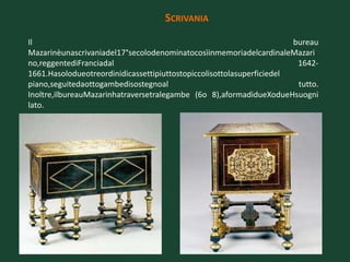 SCRIVANIA

Il                                                                     bureau
Mazarinèunascrivaniadel17°secolodenominatocosìinmemoriadelcardinaleMazari
no,reggentediFranciadal                                                 1642-
1661.Hasolodueotreordinidicassettipiuttostopiccolisottolasuperficiedel
piano,seguitedaottogambedisostegnoal                                    tutto.
Inoltre,ilbureauMazarinhatraversetralegambe (6o 8),aformadidueXodueHsuogni
lato.
 