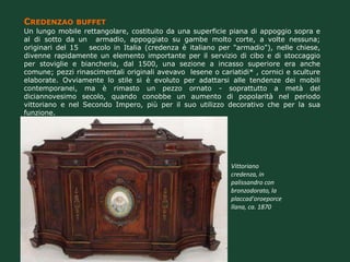 CREDENZAO BUFFET
Un lungo mobile rettangolare, costituito da una superficie piana di appoggio sopra e
al di sotto da un armadio, appoggiato su gambe molto corte, a volte nessuna;
originari del 15  secolo in Italia (credenza è italiano per "armadio"), nelle chiese,
divenne rapidamente un elemento importante per il servizio di cibo e di stoccaggio
per stoviglie e biancheria, dal 1500, una sezione a incasso superiore era anche
comune; pezzi rinascimentali originali avevavo lesene o cariatidi* , cornici e sculture
elaborate. Ovviamente lo stile si è evoluto per adattarsi alle tendenze dei mobili
contemporanei, ma è rimasto un pezzo ornato - soprattutto a metà del
diciannovesimo secolo, quando conobbe un aumento di popolarità nel periodo
vittoriano e nel Secondo Impero, più per il suo utilizzo decorativo che per la sua
funzione.




                                                            Vittoriano
                                                            credenza, in
                                                            palissandro con
                                                            bronzodorato, la
                                                            placcad'oroeporce
                                                            llana, ca. 1870
 