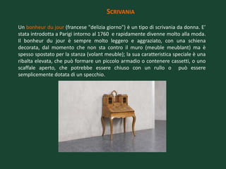 SCRIVANIA

Un bonheur du jour (francese "delizia giorno") è un tipo di scrivania da donna. E’
stata introdotta a Parigi intorno al 1760 e rapidamente divenne molto alla moda.
Il bonheur du jour è sempre molto leggero e aggraziato, con una schiena
decorata, dal momento che non sta contro il muro (meuble meublant) ma è
spesso spostato per la stanza (volant meuble); la sua caratteristica speciale è una
ribalta elevata, che può formare un piccolo armadio o contenere cassetti, o uno
scaffale aperto, che potrebbe essere chiuso con un rullo o può essere
semplicemente dotata di un specchio.
 