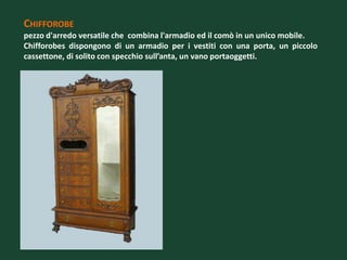 CHIFFOROBE
pezzo d'arredo versatile che combina l'armadio ed il comò in un unico mobile.
Chifforobes dispongono di un armadio per i vestiti con una porta, un piccolo
cassettone, di solito con specchio sull’anta, un vano portaoggetti.
 