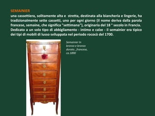 SEMAINIER
una cassettiera, solitamente alta e stretta, destinata alla biancheria e lingerie, ha
tradizionalmente sette cassetti, uno per ogni giorno (il nome deriva dalla parola
francese, semaine, che significa "settimana"), originaria del 18 ° secolo in Francia.
Dedicato a un solo tipo di abbigliamento - intimo e calze - il semainier era tipico
dei tipi di mobili di lusso sviluppata nel periodo rococò del 1700.
                                   Semainier In
                                   bronzo e bronzo
                                   dorato , francese,
                                   ca.1890
 