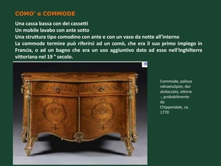 COMO’ e COMMODE
Una cassa bassa con dei cassetti
Un mobile lavabo con ante sotto
Una struttura tipo comodino con ante e con un vaso da notte all’interno
La commode termine può riferirsi ad un comò, che era il suo primo impiego in
Francia, o ad un bagno che era un uso aggiuntivo dato ad esso nell'Inghilterra
vittoriana nel 19 ° secolo.



                                                            Commode, palissa
                                                            ndroetulipier, dor
                                                            atolaccato, ottone
                                                            -, probabilmente
                                                            da
                                                            Chippendale, ca.
                                                            1770
 