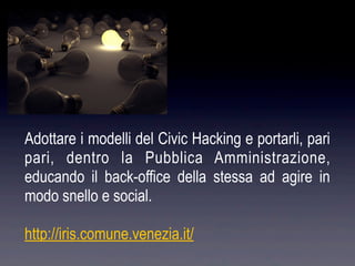 Adottare i modelli del Civic Hacking e portarli, pari
pari, dentro la Pubblica Amministrazione,
educando il back-office della stessa ad agire in
modo snello e social.

http://iris.comune.venezia.it/
 