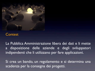 Contest

La Pubblica Amministrazione libera dei dati e li mette
a disposizione delle aziende e degli sviluppatori
indipendenti che li utilizzano per fare applicazioni.

Si crea un bando, un regolamento e si determina una
scadenza per la consegna dei progetti.
 