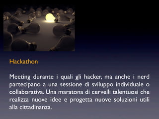 Hackathon

Meeting durante i quali gli hacker, ma anche i nerd
partecipano a una sessione di sviluppo individuale o
collaborativa. Una maratona di cervelli talentuosi che
realizza nuove idee e progetta nuove soluzioni utili
alla cittadinanza.
 