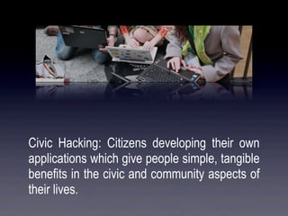 Civic Hacking: Citizens developing their own
applications which give people simple, tangible
benefits in the civic and community aspects of
their lives.
 