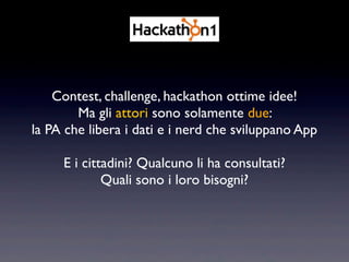 Contest, challenge, hackathon ottime idee!
        Ma gli attori sono solamente due:
la PA che libera i dati e i nerd che sviluppano App

     E i cittadini? Qualcuno li ha consultati?
             Quali sono i loro bisogni?
 