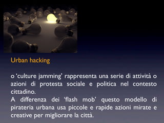 Urban hacking

o ‘culture jamming’ rappresenta una serie di attività o
azioni di protesta sociale e politica nel contesto
cittadino.
A differenza dei ‘ﬂash mob’ questo modello di
pirateria urbana usa piccole e rapide azioni mirate e
creative per migliorare la città.
 