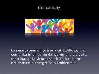 Smart community




La smart community è una città diffusa, una
comunità intelligente dal punto di vista della
mobilità, della sicurezza, dell'educazione,
del risparmio energetico o ambientale.
 