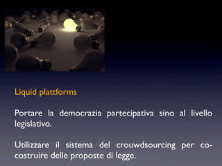 Liquid plattforms

Portare la democrazia partecipativa sino al livello
legislativo.

Utilizzare il sistema del crouwdsourcing per co-
costruire delle proposte di legge.
 