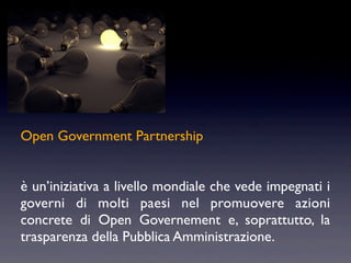 Open Government Partnership


è un’iniziativa a livello mondiale che vede impegnati i
governi di molti paesi nel promuovere azioni
concrete di Open Governement e, soprattutto, la
trasparenza della Pubblica Amministrazione.
 