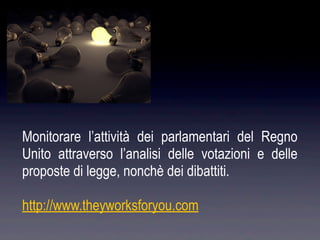 Monitorare l’attività dei parlamentari del Regno
Unito attraverso l’analisi delle votazioni e delle
proposte di legge, nonchè dei dibattiti.

http://www.theyworksforyou.com
 