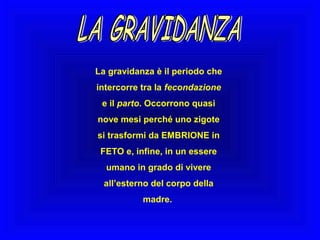 La gravidanza è il periodo che
intercorre tra la fecondazione
e il parto. Occorrono quasi
nove mesi perché uno zigote
si trasformi da EMBRIONE in
FETO e, infine, in un essere
umano in grado di vivere
all’esterno del corpo della
madre.

 