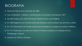 BIOGRAFIA
 Nace en Viena en el 6 de julio de 1865
 Fue compositor y teórico, comenzando sus estudios musicales en 1871
 Estudió música con Anton Bruckner, Robert Fuchs y Léo Delibes
 En 1892 ingresó en el Conservatorio de Ginebra como profesor de armonía y solfeo
 En 1910 abandonó el Conservatorio para establecer su propia escuela en Hellerau
 En 1911 Dalcroze y sus alumnos fueron invitados a prestar sus trabajos en San
Petesburgo y Moscú
 Murió en el 1950 en Ginebra
 