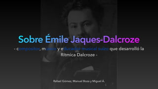 Sobre Émile Jaques-Dalcroze
Rafael Gómez, Manuel Boza y Miguel Á.
- compositor, músico y educador musical suizo que desarrolló la
Rítmica Dalcroze -
 