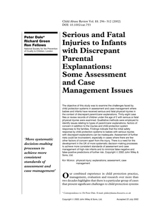 Child Abuse Review Vol. 11: 296–312 (2002)
                                      DOI: 10.1002/car.753



Peter Dale*                           Serious and Fatal
Richard Green
Ron Fellows                           Injuries to Infants
National Society for the Prevention
of Cruelty to Children, London
                                      with Discrepant
                                      Parental
                                      Explanations:
                                      Some Assessment
                                      and Case
                                      Management Issues
                                      The objective of this study was to examine the challenges faced by
                                      child protection systems in assessment and case management where
                                      babies and infants have received serious and fatal physical injuries in
                                      the context of discrepant parent/carer explanations. Thirty-eight case
                                      ﬁles or review records of children under the age of 2 with serious or fatal
                                      physical injuries were examined. Qualitative methods were employed to
                                      identify issues relating to types of parent/carer explanations, factors of
                                      concern in addition to the injuries and child protection system
                                      responses to the families. Findings indicate that the initial safety
                                      response by child protection systems to babies with serious injuries
                                      with discrepant explanations can be inadequate. Assessment of further
                                      risks could be inconsistent, especially in cases where there are few
‘More systematic                      other factors of concern apart from the injury. There is a need for the
decision-making                       development in the UK of more systematic decision-making processes
                                      to achieve more consistent standards of assessment and case
processes to                          management of high-risk infants and to minimize false-negative and
achieve more                          false-positive predictions of further risk. Copyright  2002 John Wiley &
                                      Sons, Ltd.
consistent
                                      KEY WORDS: physical injury; explanations; assessment; case
standards of                                     management
assessment and
case management’
                                            ur combined experience in child protection practice,
                                      O     management, evaluation and research over more than
                                      two decades highlights that there is a particular group of cases
                                      that present signiﬁcant challenges to child protection systems

                                      Ł   Correspondence to: Dr Peter Dale. E-mail: pdale@kiama.freeserve.co.uk

                                      Copyright  2002 John Wiley & Sons, Ltd.                  Accepted 22 July 2002
 