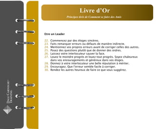 Etre un Leader
22. Commencez par des éloges sincères.
23. Faits remarquer erreurs ou défauts de manière indirecte.
24. Mentionnez vos propres erreurs avant de corriger celles des autres.
25. Posez des questions plutôt que de donner des ordres.
26. Laissez votre interlocuteur sauver la face.
27. Louez le moindre progrès et louez tout progrès. Soyez chaleureux
dans vos encouragements et généreux dans vos éloges.
28. Donnez à votre interlocuteur une belle réputation à mériter.
29. Encouragez. Que l’erreur semble facile à corriger.
30. Rendez les autres heureux de faire ce que vous suggérez.
Livre d’Or
Principes tirés de Comment se faire des Amis
 