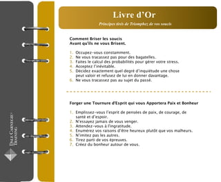 Comment Briser les soucis
Avant qu’ils ne vous Brisent.
1. Occupez-vous constamment.
2. Ne vous tracassez pas pour des bagatelles.
3. Faites le calcul des probabilités pour gérer votre stress.
4. Acceptez l’inévitable.
5. Décidez exactement quel degré d’inquiétude une chose
peut valoir et refusez de lui en donner davantage.
6. Ne vous tracassez pas au sujet du passé.
Forger une Tournure d’Esprit qui vous Apportera Paix et Bonheur
1. Emplissez-vous l’esprit de pensées de paix, de courage, de
santé et d’espoir.
2. N’essayez jamais de vous venger.
3. Attendez-vous à l'ingratitude.
4. Enumérez vos raisons d’être heureux plutôt que vos malheurs.
5. N’imitez pas les autres.
6. Tirez parti de vos épreuves.
7. Créez du bonheur autour de vous.
Principes tirés de Triomphez de vos soucis
Livre d’Or
 