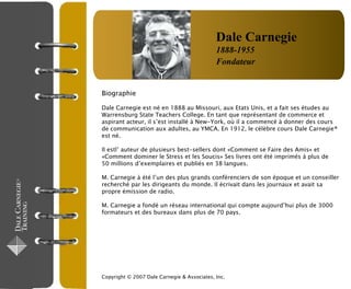 Biographie
Dale Carnegie est né en 1888 au Missouri, aux Etats Unis, et a fait ses études au
Warrensburg State Teachers College. En tant que représentant de commerce et
aspirant acteur, il s’est installé à New-York, où il a commencé à donner des cours
de communication aux adultes, au YMCA. En 1912, le célèbre cours Dale Carnegie®
est né.
Il estl’ auteur de plusieurs best-sellers dont «Comment se Faire des Amis» et
«Comment dominer le Stress et les Soucis» Ses livres ont été imprimés à plus de
50 millions d’exemplaires et publiés en 38 langues.
M. Carnegie à été l’un des plus grands conférenciers de son époque et un conseiller
recherché par les dirigeants du monde. Il écrivait dans les journaux et avait sa
propre émission de radio.
M. Carnegie a fondé un réseau international qui compte aujourd’hui plus de 3000
formateurs et des bureaux dans plus de 70 pays.
Copyright © 2007 Dale Carnegie & Associates, Inc.
Dale Carnegie
1888-1955
Fondateur
 