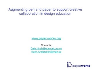 Augmenting pen and paper to support creative
     collaboration in design education




             www.paper-works.org

                      Contacts:
             Dale.hinch@edexcel.org.uk
             Karin.Andersson@mah.se