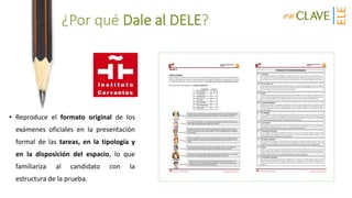 ¿Por qué Dale al DELE?
• Reproduce el formato original de los
exámenes oficiales en la presentación
formal de las tareas, en la tipología y
en la disposición del espacio, lo que
familiariza al candidato con la
estructura de la prueba.
 