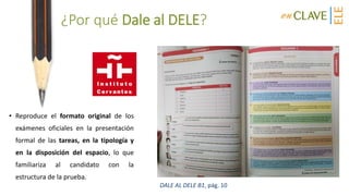 ¿Por qué Dale al DELE?
• Reproduce el formato original de los
exámenes oficiales en la presentación
formal de las tareas, en la tipología y
en la disposición del espacio, lo que
familiariza al candidato con la
estructura de la prueba.
DALE AL DELE B1, pág. 10
 