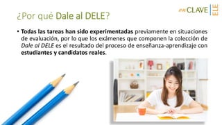 ¿Por qué Dale al DELE?
• Todas las tareas han sido experimentadas previamente en situaciones
de evaluación, por lo que los exámenes que componen la colección de
Dale al DELE es el resultado del proceso de enseñanza-aprendizaje con
estudiantes y candidatos reales.
 