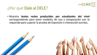 ¿Por qué Dale al DELE?
• Muestra textos reales producidos por estudiantes del nivel
correspondiente para tener modelos de uso y comparación con lo
requerido para superar la prueba de Expresión e Interacción escritas.
 