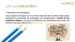 ¿Por qué Dale al DELE?
• Activación de estrategias:
Hace especial hincapié en la correcta elección de los ítems adecuados
mediante la activación de estrategias de comprensión e incide en los
problemas típicos a los que se enfrentan los candidatos para evitar los
errores a los que inducen los distractores.
 