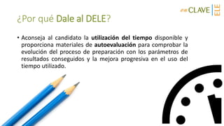 ¿Por qué Dale al DELE?
• Aconseja al candidato la utilización del tiempo disponible y
proporciona materiales de autoevaluación para comprobar la
evolución del proceso de preparación con los parámetros de
resultados conseguidos y la mejora progresiva en el uso del
tiempo utilizado.
 