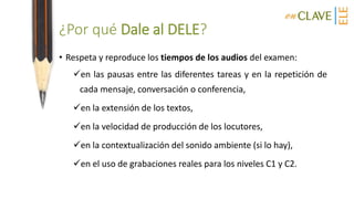 ¿Por qué Dale al DELE?
• Respeta y reproduce los tiempos de los audios del examen:
en las pausas entre las diferentes tareas y en la repetición de
cada mensaje, conversación o conferencia,
en la extensión de los textos,
en la velocidad de producción de los locutores,
en la contextualización del sonido ambiente (si lo hay),
en el uso de grabaciones reales para los niveles C1 y C2.
 