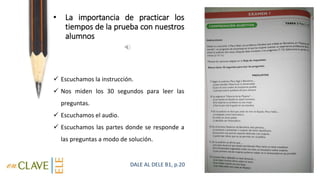 • La importancia de practicar los
tiempos de la prueba con nuestros
alumnos
 Escuchamos la instrucción.
 Nos miden los 30 segundos para leer las
preguntas.
 Escuchamos el audio.
 Escuchamos las partes donde se responde a
las preguntas a modo de solución.
DALE AL DELE B1, p.20
 