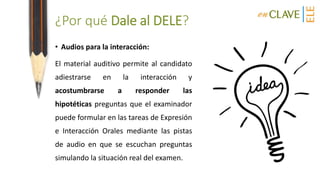 ¿Por qué Dale al DELE?
• Audios para la interacción:
El material auditivo permite al candidato
adiestrarse en la interacción y
acostumbrarse a responder las
hipotéticas preguntas que el examinador
puede formular en las tareas de Expresión
e Interacción Orales mediante las pistas
de audio en que se escuchan preguntas
simulando la situación real del examen.
 