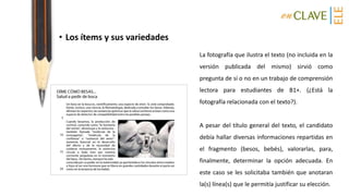• Los ítems y sus variedades
La fotografía que ilustra el texto (no incluida en la
versión publicada del mismo) sirvió como
pregunta de sí o no en un trabajo de comprensión
lectora para estudiantes de B1+. (¿Está la
fotografía relacionada con el texto?).
A pesar del título general del texto, el candidato
debía hallar diversas informaciones repartidas en
el fragmento (besos, bebés), valorarlas, para,
finalmente, determinar la opción adecuada. En
este caso se les solicitaba también que anotaran
la(s) línea(s) que le permitía justificar su elección.
 