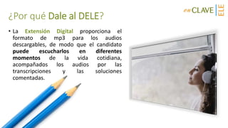 ¿Por qué Dale al DELE?
• La Extensión Digital proporciona el
formato de mp3 para los audios
descargables, de modo que el candidato
puede escucharlos en diferentes
momentos de la vida cotidiana,
acompañados los audios por las
transcripciones y las soluciones
comentadas.
 