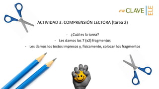 ACTIVIDAD 3: COMPRENSIÓN LECTORA (tarea 2)
- ¿Cuál es la tarea?
- Les damos los 7 (x2) fragmentos
- Les damos los textos impresos y, físicamente, colocan los fragmentos
 